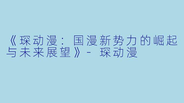 《琛动漫：国漫新势力的崛起与未来展望》-琛动漫