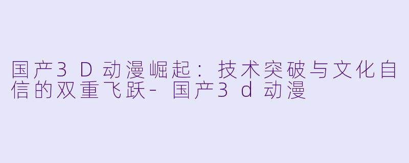 国产3D动漫崛起：技术突破与文化自信的双重飞跃-国产3d动漫