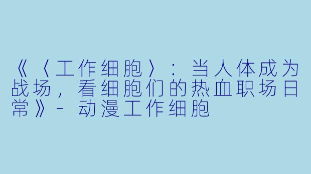 《〈工作细胞〉：当人体成为战场，看细胞们的热血职场日常》-动漫工作细胞
