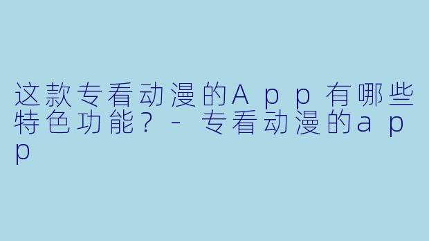 这款专看动漫的App有哪些特色功能？-专看动漫的app