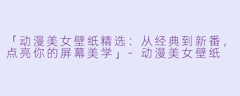「动漫美女壁纸精选：从经典到新番，点亮你的屏幕美学」-动漫美女壁纸