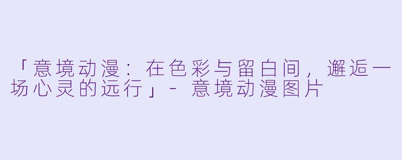 「意境动漫：在色彩与留白间，邂逅一场心灵的远行」-意境动漫图片