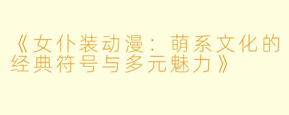 《女仆装动漫：萌系文化的经典符号与多元魅力》
