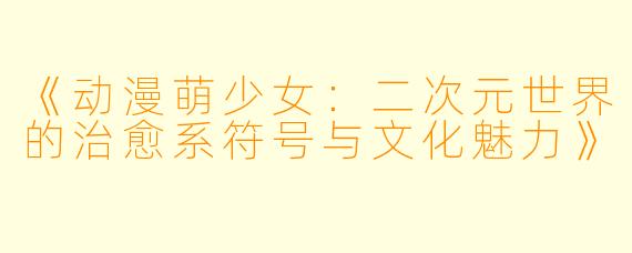 《动漫萌少女：二次元世界的治愈系符号与文化魅力》