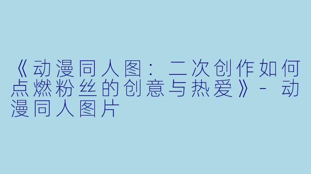 《动漫同人图：二次创作如何点燃粉丝的创意与热爱》-动漫同人图片
