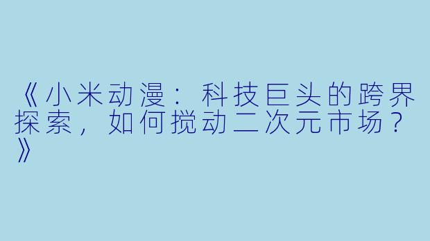 《小米动漫：科技巨头的跨界探索，如何搅动二次元市场？》