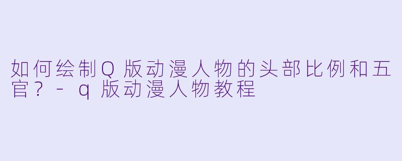如何绘制Q版动漫人物的头部比例和五官？-q版动漫人物教程