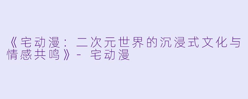 《宅动漫：二次元世界的沉浸式文化与情感共鸣》-宅动漫