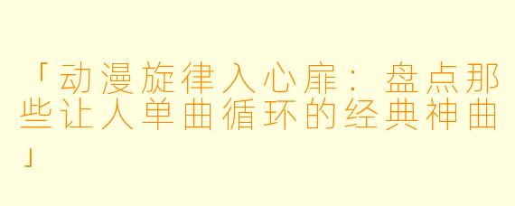 「动漫旋律入心扉：盘点那些让人单曲循环的经典神曲」