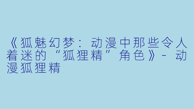 《狐魅幻梦：动漫中那些令人着迷的“狐狸精”角色》-动漫狐狸精