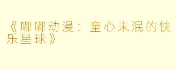 《嘟嘟动漫：童心未泯的快乐星球》
