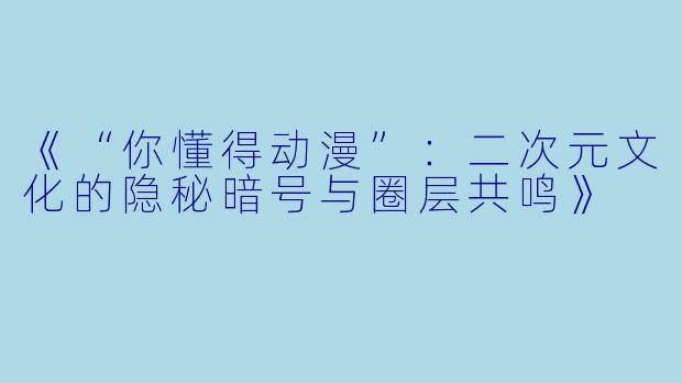 《“你懂得动漫”：二次元文化的隐秘暗号与圈层共鸣》