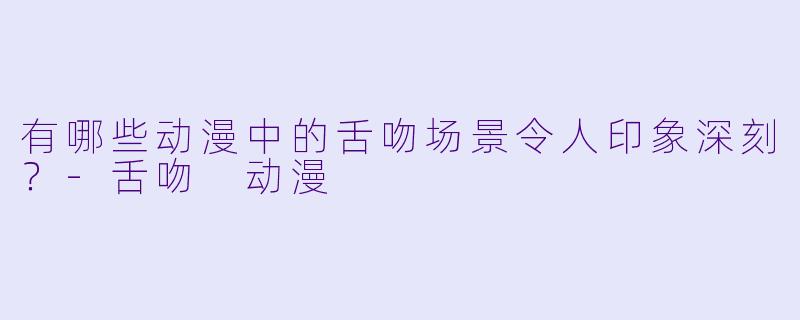 有哪些动漫中的舌吻场景令人印象深刻？-舌吻 动漫