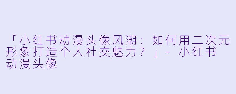 「小红书动漫头像风潮：如何用二次元形象打造个人社交魅力？」-小红书 动漫头像