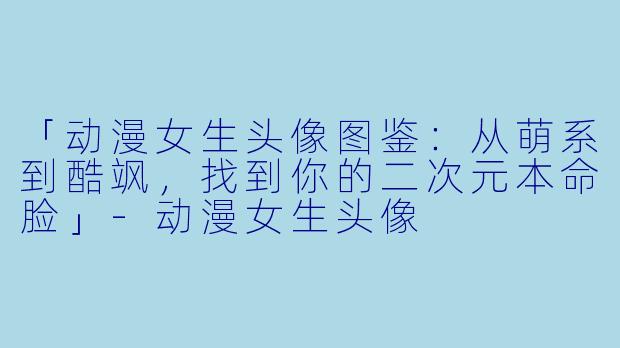 「动漫女生头像图鉴：从萌系到酷飒，找到你的二次元本命脸」-动漫女生头像