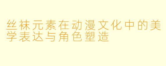 丝袜元素在动漫文化中的美学表达与角色塑造