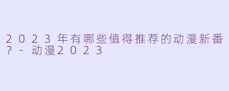 2023年有哪些值得推荐的动漫新番？-动漫2023