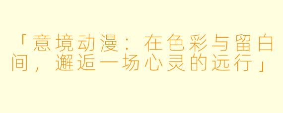 「意境动漫：在色彩与留白间，邂逅一场心灵的远行」
