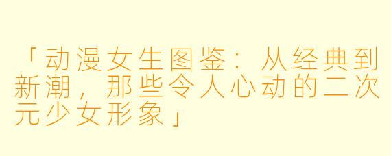 「动漫女生图鉴：从经典到新潮，那些令人心动的二次元少女形象」