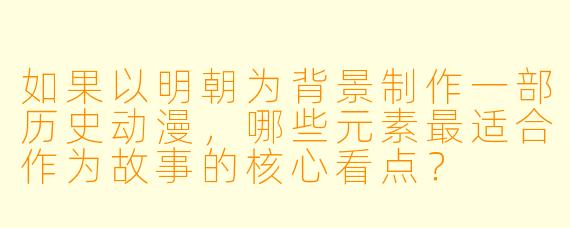 如果以明朝为背景制作一部历史动漫，哪些元素最适合作为故事的核心看点？