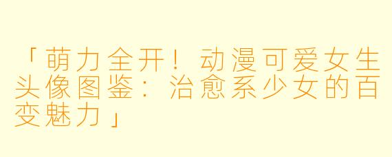 「萌力全开！动漫可爱女生头像图鉴：治愈系少女的百变魅力」