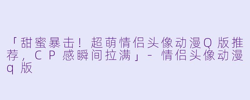 「甜蜜暴击！超萌情侣头像动漫Q版推荐，CP感瞬间拉满」-情侣头像动漫q版