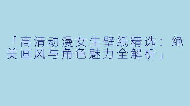 「高清动漫女生壁纸精选：绝美画风与角色魅力全解析」