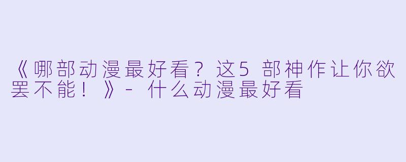 《哪部动漫最好看？这5部神作让你欲罢不能！》-什么动漫最好看