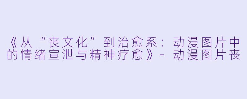 《从“丧文化”到治愈系：动漫图片中的情绪宣泄与精神疗愈》-动漫图片丧