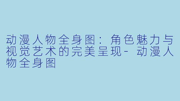 动漫人物全身图：角色魅力与视觉艺术的完美呈现-动漫人物全身图
