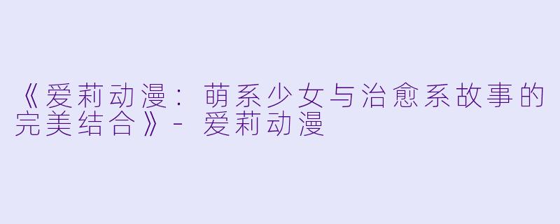 《爱莉动漫：萌系少女与治愈系故事的完美结合》-爱莉动漫
