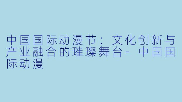中国国际动漫节：文化创新与产业融合的璀璨舞台-中国国际动漫