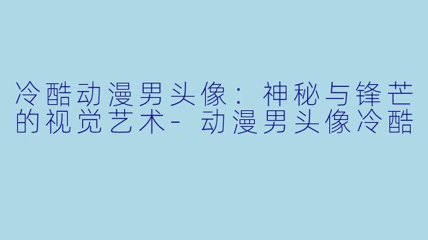 冷酷动漫男头像:神秘与锋芒的视觉艺术-动漫男头像冷酷