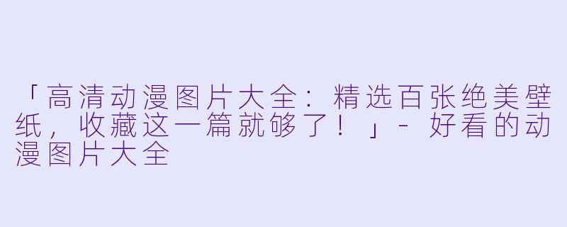 「高清动漫图片大全：精选百张绝美壁纸，收藏这一篇就够了！」-好看的动漫图片大全