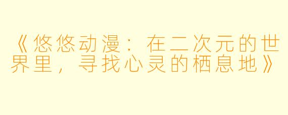 《悠悠动漫：在二次元的世界里，寻找心灵的栖息地》