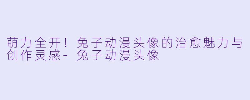 萌力全开！兔子动漫头像的治愈魅力与创作灵感-兔子动漫头像