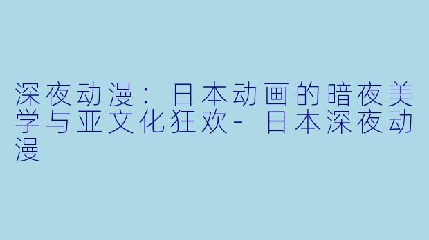 深夜动漫:日本动画的暗夜美学与亚文化狂欢-日本深夜动漫
