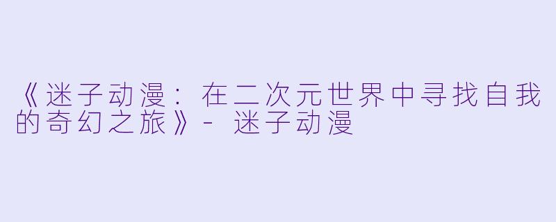 《迷子动漫：在二次元世界中寻找自我的奇幻之旅》-迷子动漫