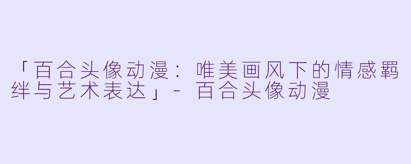 「百合头像动漫：唯美画风下的情感羁绊与艺术表达」-百合头像动漫