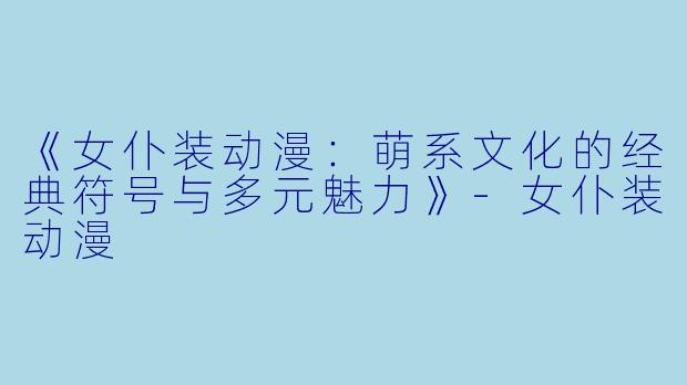《女仆装动漫：萌系文化的经典符号与多元魅力》-女仆装动漫