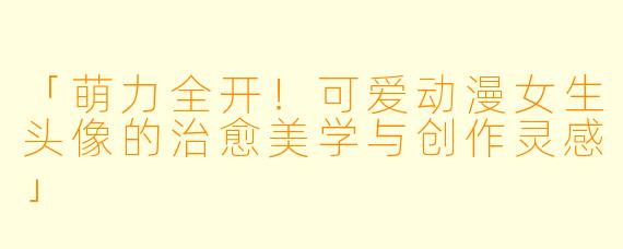 「萌力全开！可爱动漫女生头像的治愈美学与创作灵感」