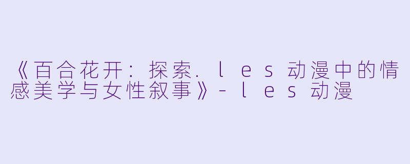 《百合花开：探索.les动漫中的情感美学与女性叙事》-les动漫