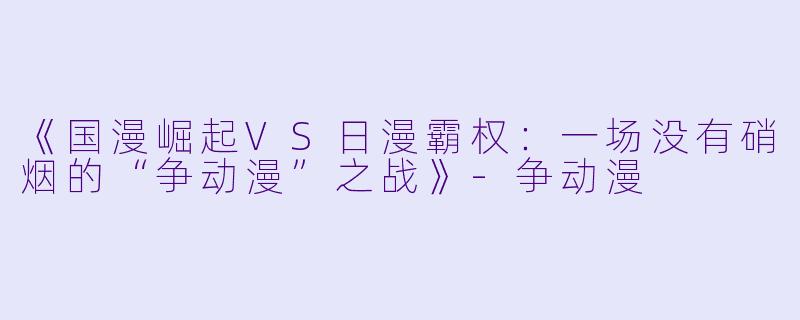《国漫崛起VS日漫霸权：一场没有硝烟的“争动漫”之战》-争动漫