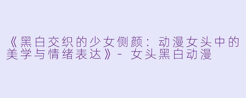 《黑白交织的少女侧颜：动漫女头中的美学与情绪表达》-女头黑白动漫