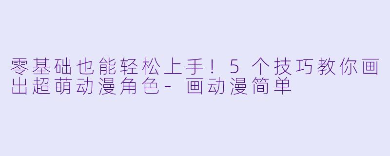 零基础也能轻松上手！5个技巧教你画出超萌动漫角色-画动漫简单