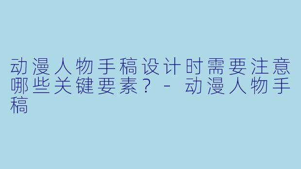 动漫人物手稿设计时需要注意哪些关键要素？-动漫人物手稿