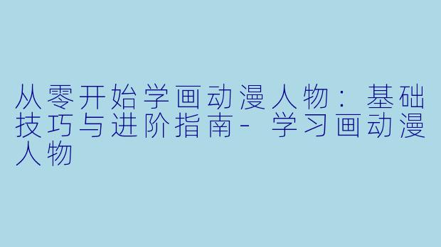 从零开始学画动漫人物：基础技巧与进阶指南-学习画动漫人物