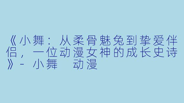《小舞：从柔骨魅兔到挚爱伴侣，一位动漫女神的成长史诗》-小舞 动漫