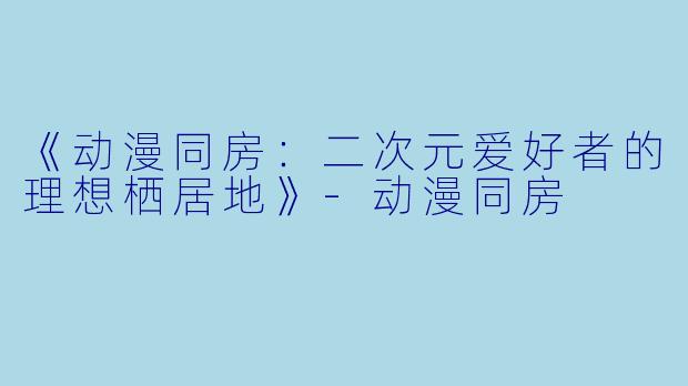 《动漫同房：二次元爱好者的理想栖居地》-动漫同房