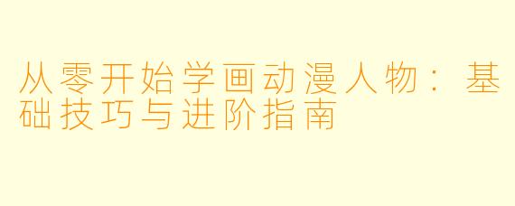 从零开始学画动漫人物：基础技巧与进阶指南